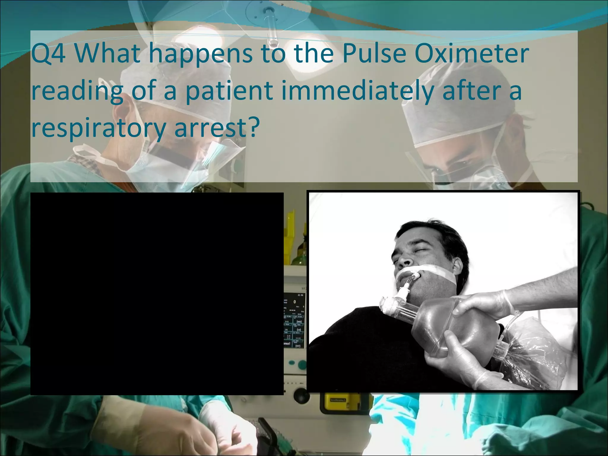 Q4 What happens to the Pulse Oximeter reading of a patient immediately after a respiratory arrest?  The saturations decrease until cardiac arrest occurs 