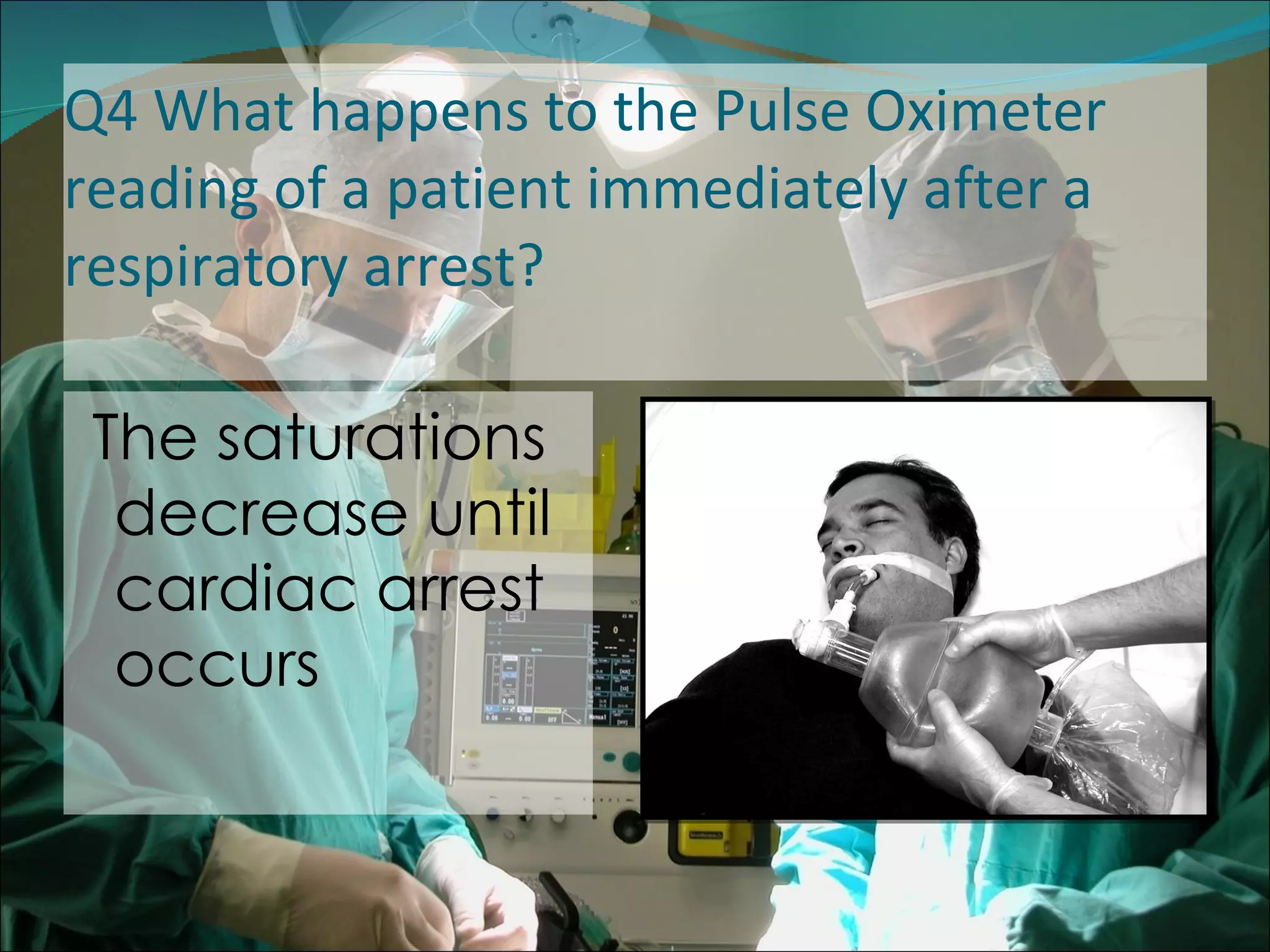 Q4 What happens to the Pulse Oximeter reading of a patient immediately after a respiratory arrest?  The saturations decrease until cardiac arrest occurs 