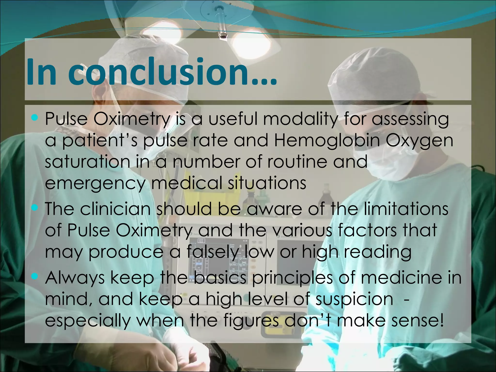 In conclusion… Pulse Oximetry is a useful modality for assessing a patient’s pulse rate and Hemoglobin Oxygen saturation in a number of routine and emergency medical situations The clinician should be aware of the limitations of Pulse Oximetry and the various factors that may produce a falsely low or high reading Always keep the basics principles of medicine in mind, and keep a high level of suspicion  - especially when the figures don’t make sense!  