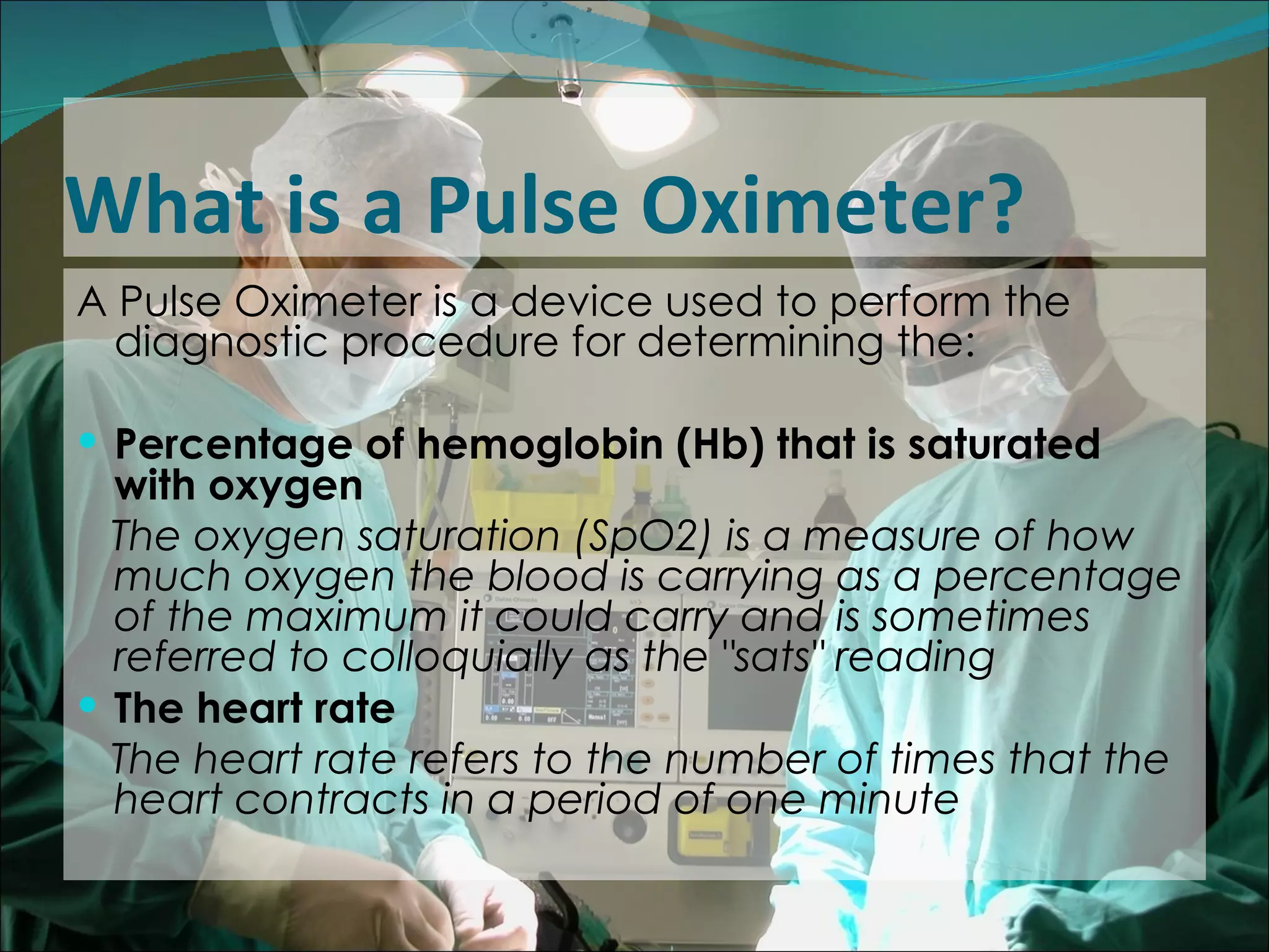 What is a Pulse Oximeter? A Pulse Oximeter is a device used to perform the diagnostic procedure for determining the: Percentage of hemoglobin (Hb) that is saturated with oxygen  The oxygen saturation (SpO2) is a measure of how much oxygen the blood is carrying as a percentage of the maximum it could carry and is sometimes referred to colloquially as the "sats" reading The heart rate The heart rate refers to the number of times that the heart contracts in a period of one minute 