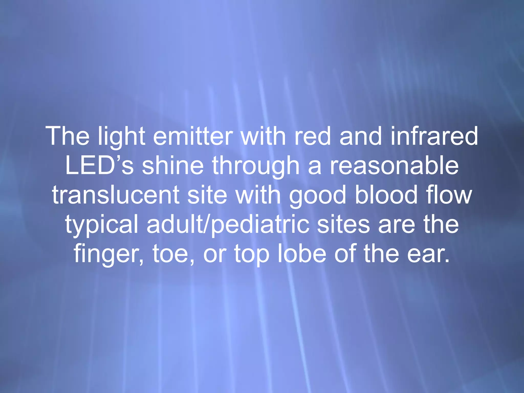 The light emitter with red and infrared LED’s shine through a reasonable translucent site with good blood flow typical adult/pediatric sites are the finger, toe, or top lobe of the ear. 