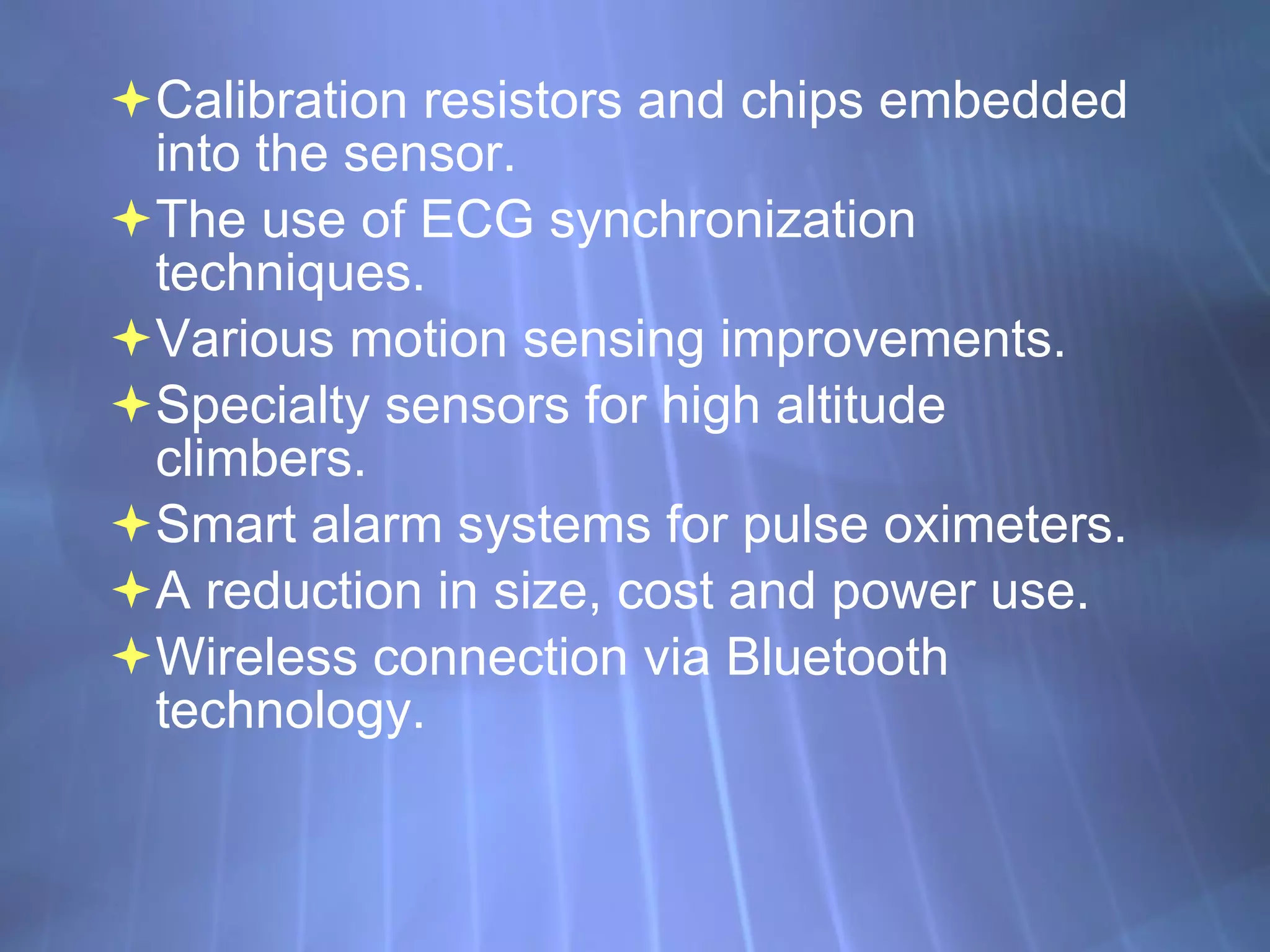 Calibration resistors and chips embedded into the sensor. The use of ECG synchronization techniques. Various motion sensing improvements. Specialty sensors for high altitude climbers. Smart alarm systems for pulse oximeters. A reduction in size, cost and power use.  Wireless connection via Bluetooth technology. 