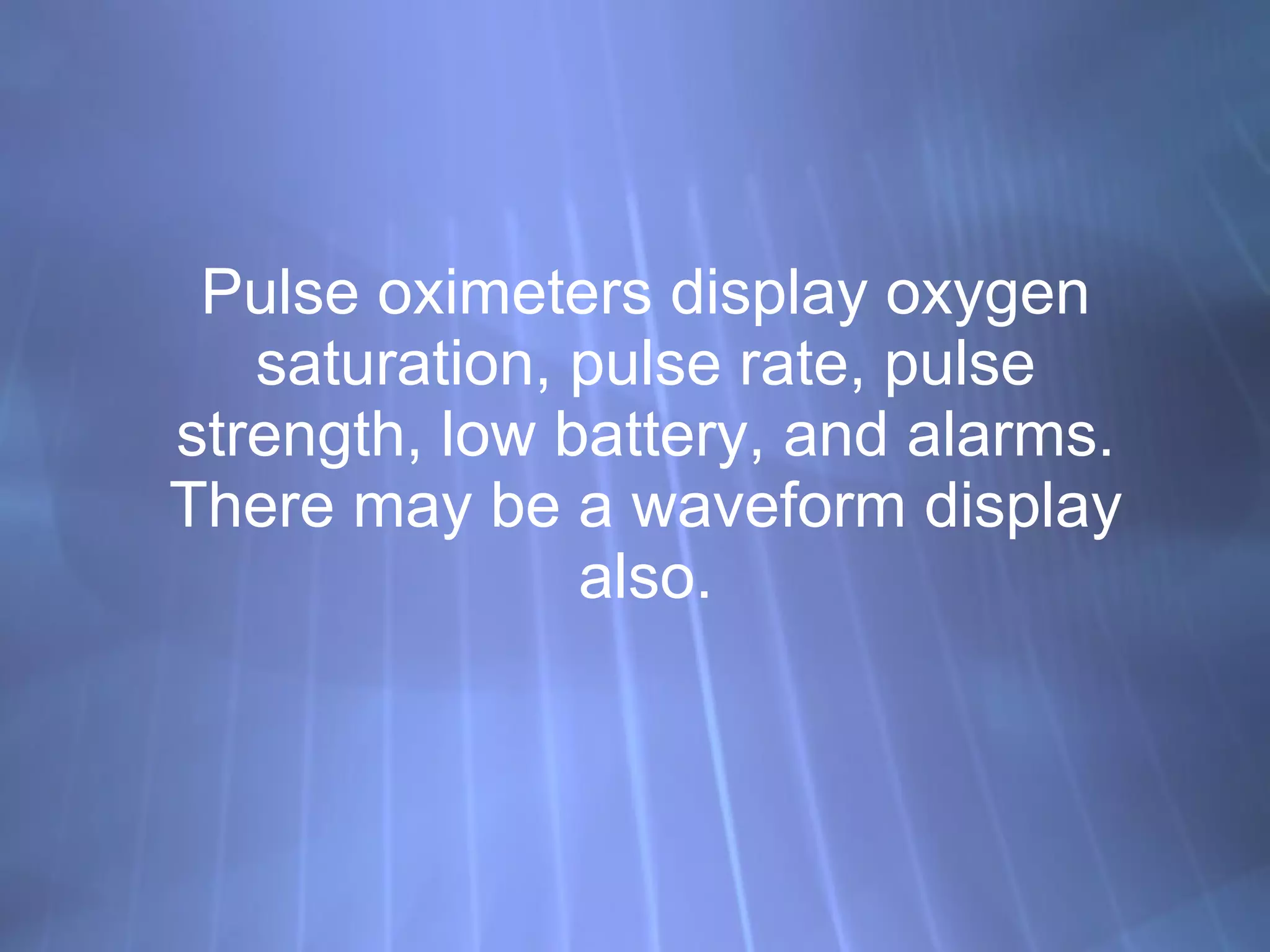 Pulse oximeters display oxygen saturation, pulse rate, pulse strength, low battery, and alarms. There may be a waveform display also. 