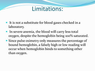 Limitations:
 It is not a substitute for blood gases checked in a
laboratory.
 In severe anemia, the blood will carry less total
oxygen, despite the hemoglobin being 100% saturated.
 Since pulse oximetry only measures the percentage of
bound hemoglobin, a falsely high or low reading will
occur when hemoglobin binds to something other
than oxygen.
 