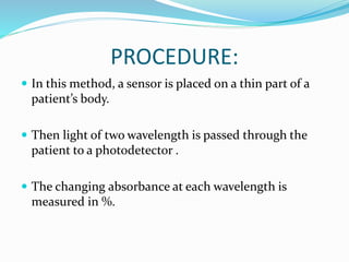 PROCEDURE:
 In this method, a sensor is placed on a thin part of a
patient’s body.
 Then light of two wavelength is passed through the
patient to a photodetector .
 The changing absorbance at each wavelength is
measured in %.
 