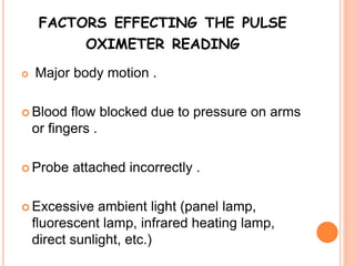 FACTORS EFFECTING THE PULSE
OXIMETER READING
 Major body motion .
 Blood flow blocked due to pressure on arms
or fingers .
 Probe attached incorrectly .
 Excessive ambient light (panel lamp,
fluorescent lamp, infrared heating lamp,
direct sunlight, etc.)
 