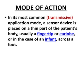 MODE OF ACTION
• In its most common (transmissive)
application mode, a sensor device is
placed on a thin part of the patient's
body, usually a fingertip or earlobe,
or in the case of an infant, across a
foot.
 