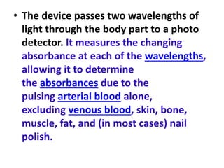 • The device passes two wavelengths of
light through the body part to a photo
detector. It measures the changing
absorbance at each of the wavelengths,
allowing it to determine
the absorbances due to the
pulsing arterial blood alone,
excluding venous blood, skin, bone,
muscle, fat, and (in most cases) nail
polish.
 
