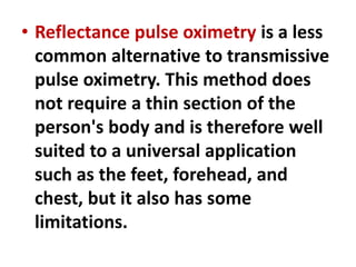 • Reflectance pulse oximetry is a less
common alternative to transmissive
pulse oximetry. This method does
not require a thin section of the
person's body and is therefore well
suited to a universal application
such as the feet, forehead, and
chest, but it also has some
limitations.
 