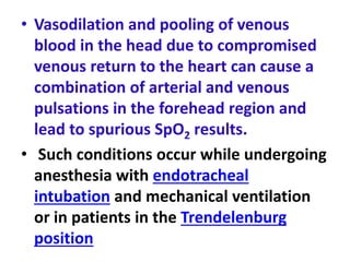 • Vasodilation and pooling of venous
blood in the head due to compromised
venous return to the heart can cause a
combination of arterial and venous
pulsations in the forehead region and
lead to spurious SpO2 results.
• Such conditions occur while undergoing
anesthesia with endotracheal
intubation and mechanical ventilation
or in patients in the Trendelenburg
position
 