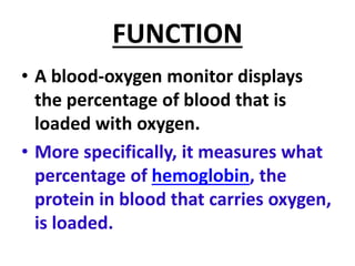 FUNCTION
• A blood-oxygen monitor displays
the percentage of blood that is
loaded with oxygen.
• More specifically, it measures what
percentage of hemoglobin, the
protein in blood that carries oxygen,
is loaded.
 