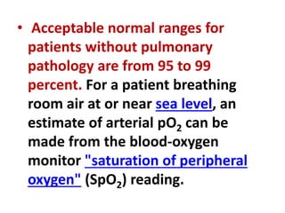 • Acceptable normal ranges for
patients without pulmonary
pathology are from 95 to 99
percent. For a patient breathing
room air at or near sea level, an
estimate of arterial pO2 can be
made from the blood-oxygen
monitor "saturation of peripheral
oxygen" (SpO2) reading.
 