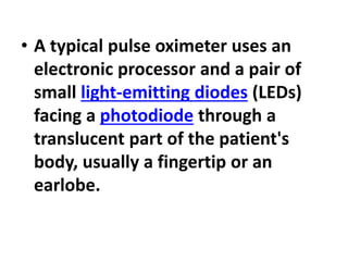 • A typical pulse oximeter uses an
electronic processor and a pair of
small light-emitting diodes (LEDs)
facing a photodiode through a
translucent part of the patient's
body, usually a fingertip or an
earlobe.
 