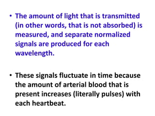 • The amount of light that is transmitted
(in other words, that is not absorbed) is
measured, and separate normalized
signals are produced for each
wavelength.
• These signals fluctuate in time because
the amount of arterial blood that is
present increases (literally pulses) with
each heartbeat.
 