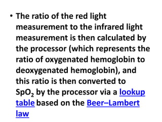 • The ratio of the red light
measurement to the infrared light
measurement is then calculated by
the processor (which represents the
ratio of oxygenated hemoglobin to
deoxygenated hemoglobin), and
this ratio is then converted to
SpO2 by the processor via a lookup
table based on the Beer–Lambert
law
 