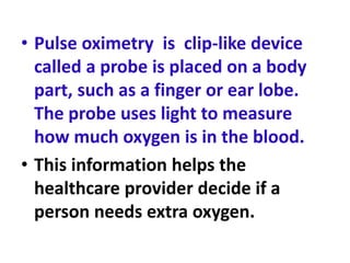 • Pulse oximetry is clip-like device
called a probe is placed on a body
part, such as a finger or ear lobe.
The probe uses light to measure
how much oxygen is in the blood.
• This information helps the
healthcare provider decide if a
person needs extra oxygen.
 