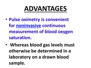 ADVANTAGES
• Pulse oximetry is convenient
for noninvasive continuous
measurement of blood oxygen
saturation.
• Whereas blood gas levels must
otherwise be determined in a
laboratory on a drawn blood
sample.
 
