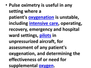 • Pulse oximetry is useful in any
setting where a
patient's oxygenation is unstable,
including intensive care, operating,
recovery, emergency and hospital
ward settings, pilots in
unpressurized aircraft, for
assessment of any patient's
oxygenation, and determining the
effectiveness of or need for
supplemental oxygen.
 