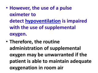 • However, the use of a pulse
oximeter to
detect hypoventilation is impaired
with the use of supplemental
oxygen.
• Therefore, the routine
administration of supplemental
oxygen may be unwarranted if the
patient is able to maintain adequate
oxygenation in room air
 