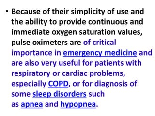 • Because of their simplicity of use and
the ability to provide continuous and
immediate oxygen saturation values,
pulse oximeters are of critical
importance in emergency medicine and
are also very useful for patients with
respiratory or cardiac problems,
especially COPD, or for diagnosis of
some sleep disorders such
as apnea and hypopnea.
 