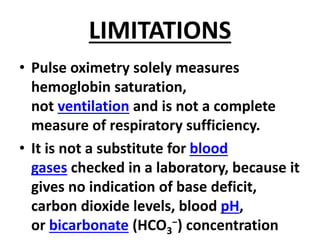 LIMITATIONS
• Pulse oximetry solely measures
hemoglobin saturation,
not ventilation and is not a complete
measure of respiratory sufficiency.
• It is not a substitute for blood
gases checked in a laboratory, because it
gives no indication of base deficit,
carbon dioxide levels, blood pH,
or bicarbonate (HCO3
−) concentration
 