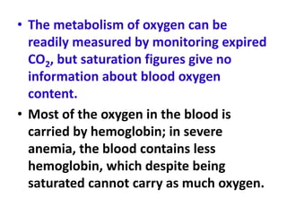 • The metabolism of oxygen can be
readily measured by monitoring expired
CO2, but saturation figures give no
information about blood oxygen
content.
• Most of the oxygen in the blood is
carried by hemoglobin; in severe
anemia, the blood contains less
hemoglobin, which despite being
saturated cannot carry as much oxygen.
 