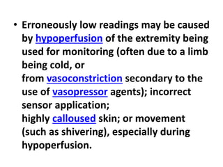 • Erroneously low readings may be caused
by hypoperfusion of the extremity being
used for monitoring (often due to a limb
being cold, or
from vasoconstriction secondary to the
use of vasopressor agents); incorrect
sensor application;
highly calloused skin; or movement
(such as shivering), especially during
hypoperfusion.
 