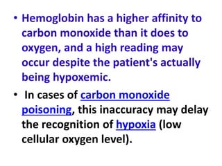 • Hemoglobin has a higher affinity to
carbon monoxide than it does to
oxygen, and a high reading may
occur despite the patient's actually
being hypoxemic.
• In cases of carbon monoxide
poisoning, this inaccuracy may delay
the recognition of hypoxia (low
cellular oxygen level).
 