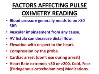 FACTORS AFFECTING PULSE
OXIMETRY READING
• Blood pressure generally needs to be >80
SBP.
• Vascular impingement from any cause.
• AV fistula can decrease distal flow.
• Elevation with respect to the heart.
• Compression by the probe.
• Cardiac arrest (don't use during arrest)
• Heart Rate extremes <30 or >200. Cold. Fear
(Endogenous catecholamines) Medications.
 
