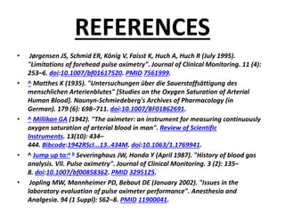 REFERENCES
• Jørgensen JS, Schmid ER, König V, Faisst K, Huch A, Huch R (July 1995).
"Limitations of forehead pulse oximetry". Journal of Clinical Monitoring. 11 (4):
253–6. doi:10.1007/bf01617520. PMID 7561999.
• ^ Matthes K (1935). "Untersuchungen über die Sauerstoffsättigung des
menschlichen Arterienblutes" [Studies on the Oxygen Saturation of Arterial
Human Blood]. Naunyn-Schmiedeberg's Archives of Pharmacology (in
German). 179 (6): 698–711. doi:10.1007/BF01862691.
• ^ Millikan GA (1942). "The oximeter: an instrument for measuring continuously
oxygen saturation of arterial blood in man". Review of Scientific
Instruments. 13(10): 434–
444. Bibcode:1942RScI...13..434M. doi:10.1063/1.1769941.
• ^ Jump up to:a b Severinghaus JW, Honda Y (April 1987). "History of blood gas
analysis. VII. Pulse oximetry". Journal of Clinical Monitoring. 3 (2): 135–
8. doi:10.1007/bf00858362. PMID 3295125.
• Jopling MW, Mannheimer PD, Bebout DE (January 2002). "Issues in the
laboratory evaluation of pulse oximeter performance". Anesthesia and
Analgesia. 94 (1 Suppl): S62–8. PMID 11900041.
 