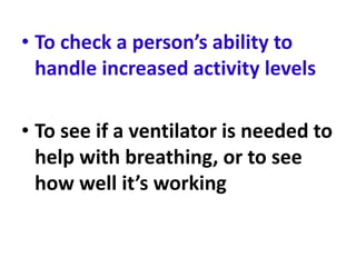 • To check a person’s ability to
handle increased activity levels
• To see if a ventilator is needed to
help with breathing, or to see
how well it’s working
 