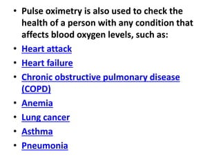 • Pulse oximetry is also used to check the
health of a person with any condition that
affects blood oxygen levels, such as:
• Heart attack
• Heart failure
• Chronic obstructive pulmonary disease
(COPD)
• Anemia
• Lung cancer
• Asthma
• Pneumonia
 