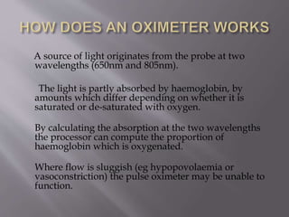 A source of light originates from the probe at two
wavelengths (650nm and 805nm).
The light is partly absorbed by haemoglobin, by
amounts which differ depending on whether it is
saturated or de-saturated with oxygen.
By calculating the absorption at the two wavelengths
the processor can compute the proportion of
haemoglobin which is oxygenated.
Where flow is sluggish (eg hypopovolaemia or
vasoconstriction) the pulse oximeter may be unable to
function.
 