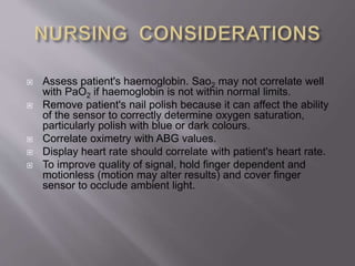  Assess patient's haemoglobin. Sao2 may not correlate well
with PaO2 if haemoglobin is not within normal limits.
 Remove patient's nail polish because it can affect the ability
of the sensor to correctly determine oxygen saturation,
particularly polish with blue or dark colours.
 Correlate oximetry with ABG values.
 Display heart rate should correlate with patient's heart rate.
 To improve quality of signal, hold finger dependent and
motionless (motion may alter results) and cover finger
sensor to occlude ambient light.
 