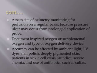  Assess site of oximetry monitoring for
perfusion on a regular basis, because pressure
ulcer may occur from prolonged application of
probe.
 Document inspired oxygen or supplemental
oxygen and type of oxygen delivery device.
 Accuracy can be affected by ambient light, I.V.
dyes, nail polish, deeply pigmented skin,
patients in sickle cell crisis, jaundice, severe
anemia, and use of antibiotics such as sulfas.
 