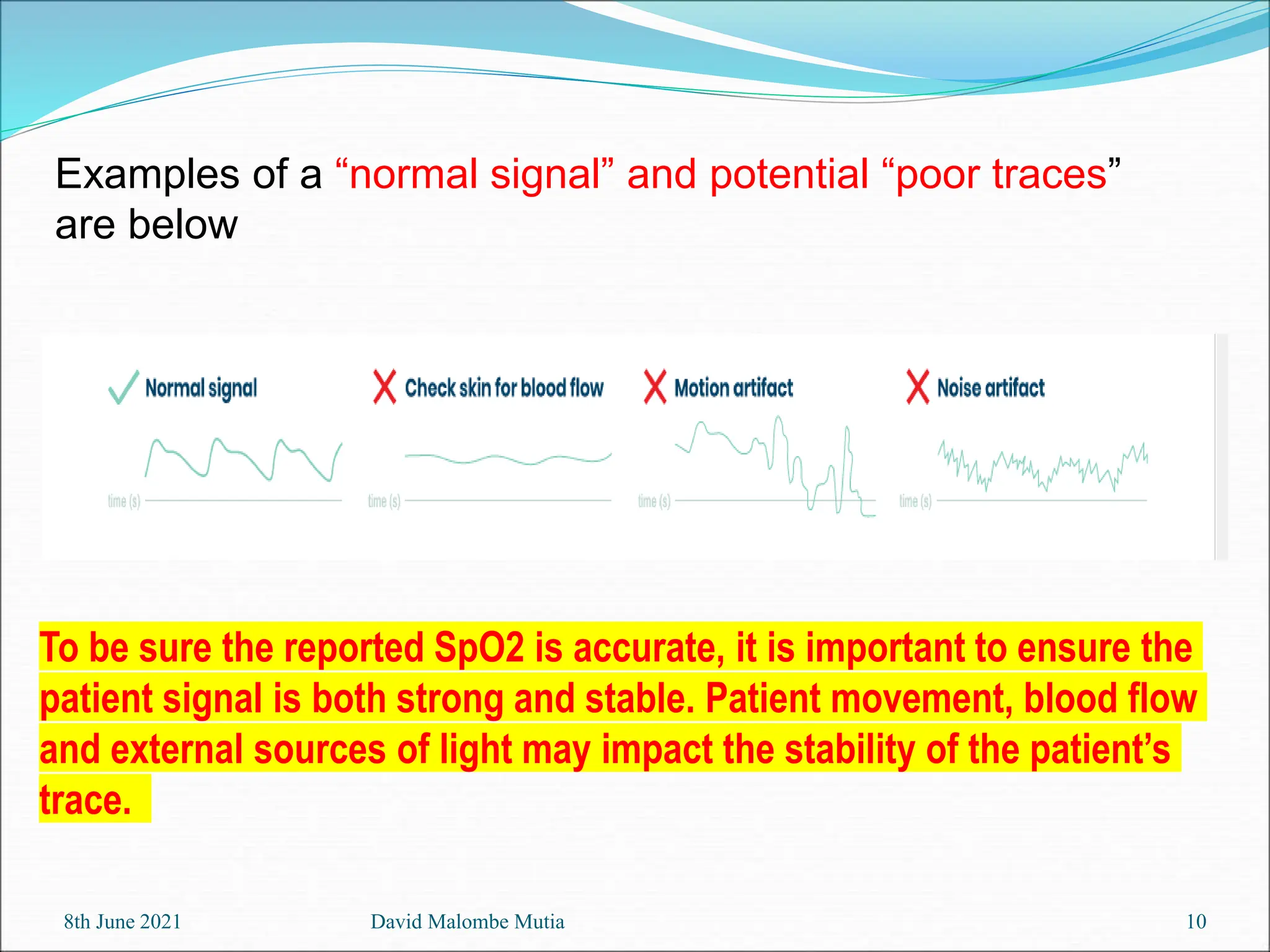 8th June 2021 David Malombe Mutia 10
To be sure the reported SpO2 is accurate, it is important to ensure the
patient signal is both strong and stable. Patient movement, blood flow
and external sources of light may impact the stability of the patient’s
trace.
Examples of a “normal signal” and potential “poor traces”
are below
 