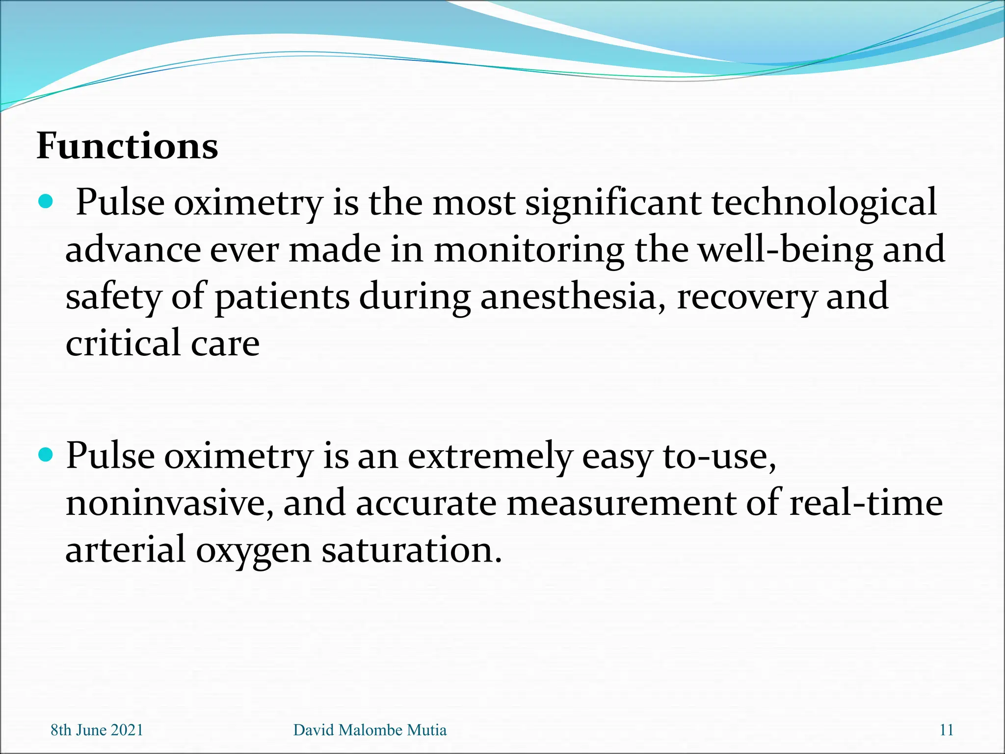 Functions
 Pulse oximetry is the most significant technological
advance ever made in monitoring the well-being and
safety of patients during anesthesia, recovery and
critical care
 Pulse oximetry is an extremely easy to-use,
noninvasive, and accurate measurement of real-time
arterial oxygen saturation.
8th June 2021 David Malombe Mutia 11
 