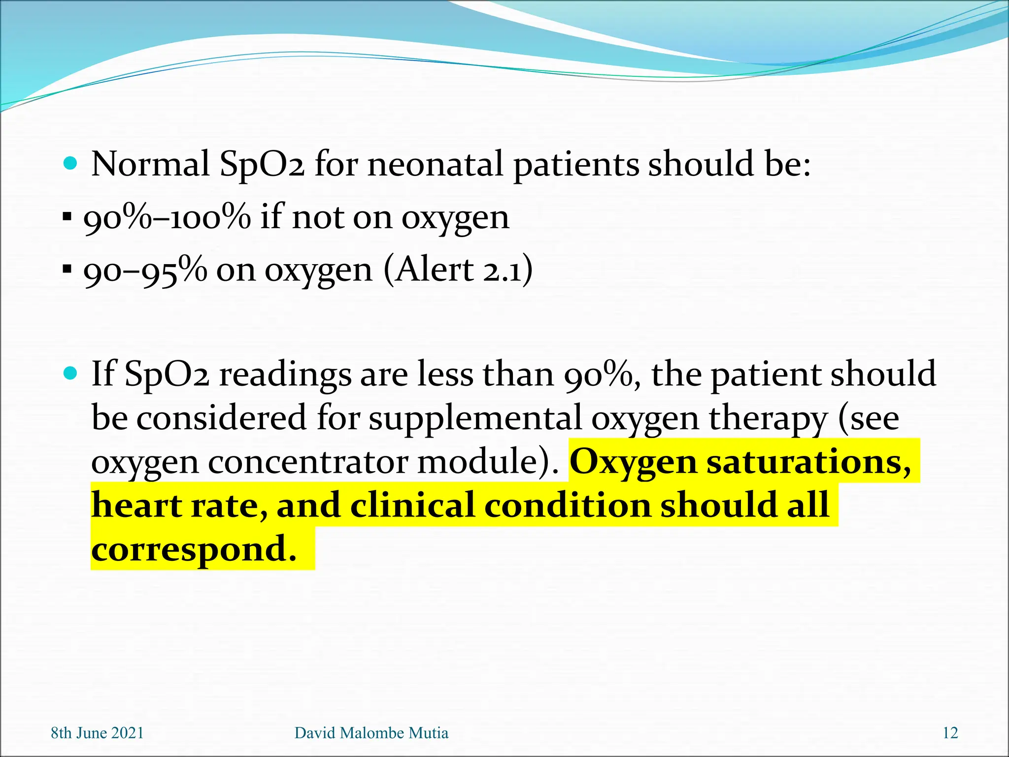  Normal SpO2 for neonatal patients should be:
▪ 90%–100% if not on oxygen
▪ 90–95% on oxygen (Alert 2.1)
 If SpO2 readings are less than 90%, the patient should
be considered for supplemental oxygen therapy (see
oxygen concentrator module). Oxygen saturations,
heart rate, and clinical condition should all
correspond.
8th June 2021 David Malombe Mutia 12
 