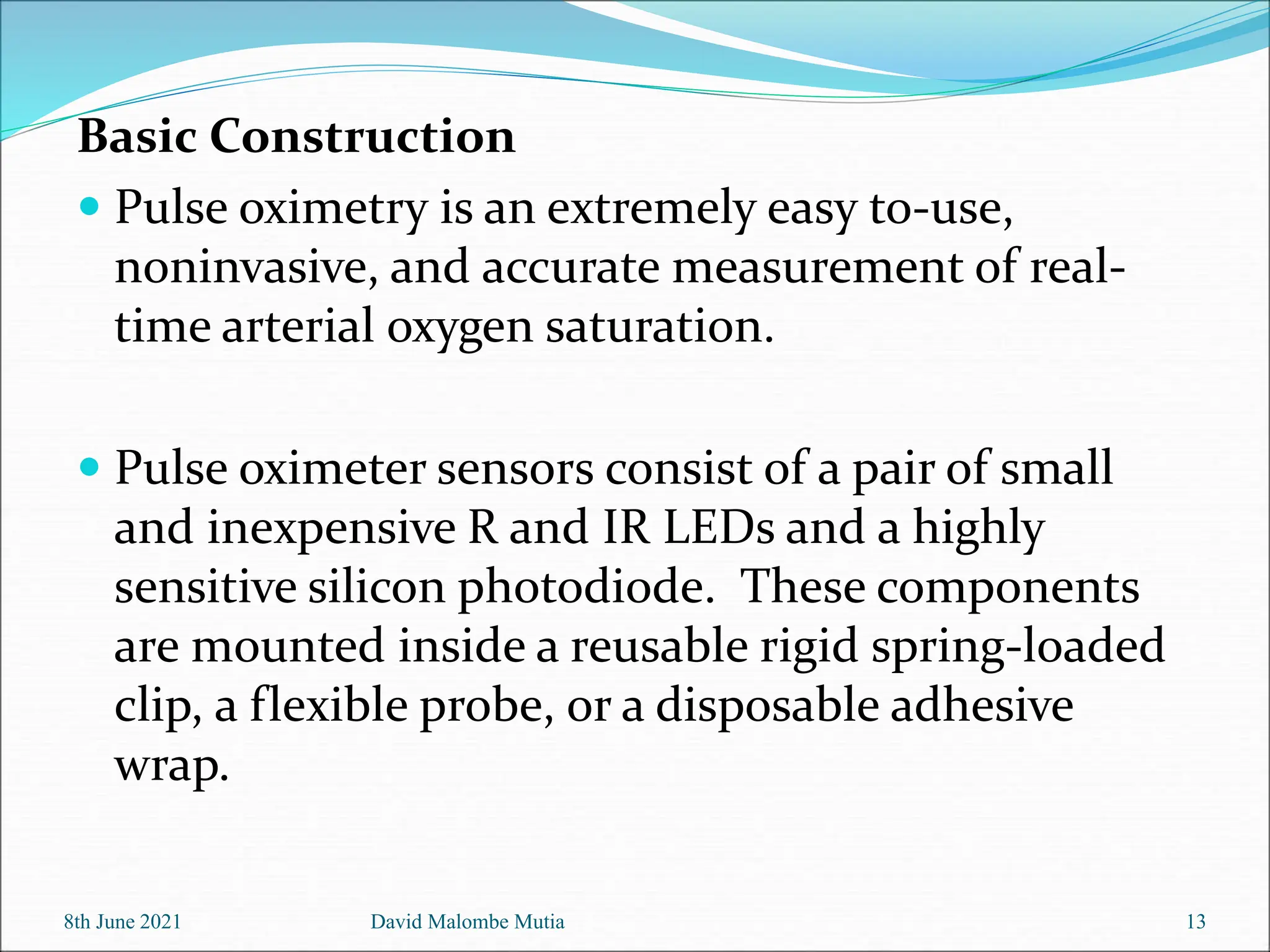 Basic Construction
 Pulse oximetry is an extremely easy to-use,
noninvasive, and accurate measurement of real-
time arterial oxygen saturation.
 Pulse oximeter sensors consist of a pair of small
and inexpensive R and IR LEDs and a highly
sensitive silicon photodiode. These components
are mounted inside a reusable rigid spring-loaded
clip, a flexible probe, or a disposable adhesive
wrap.
8th June 2021 David Malombe Mutia 13
 