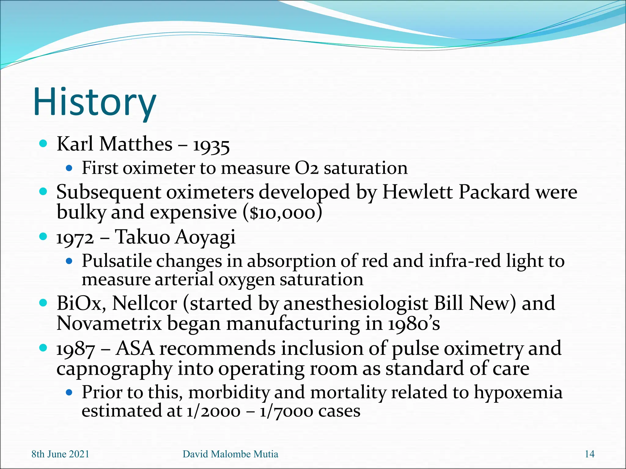History
 Karl Matthes – 1935
 First oximeter to measure O2 saturation
 Subsequent oximeters developed by Hewlett Packard were
bulky and expensive ($10,000)
 1972 – Takuo Aoyagi
 Pulsatile changes in absorption of red and infra-red light to
measure arterial oxygen saturation
 BiOx, Nellcor (started by anesthesiologist Bill New) and
Novametrix began manufacturing in 1980’s
 1987 – ASA recommends inclusion of pulse oximetry and
capnography into operating room as standard of care
 Prior to this, morbidity and mortality related to hypoxemia
estimated at 1/2000 – 1/7000 cases
8th June 2021 David Malombe Mutia 14
 