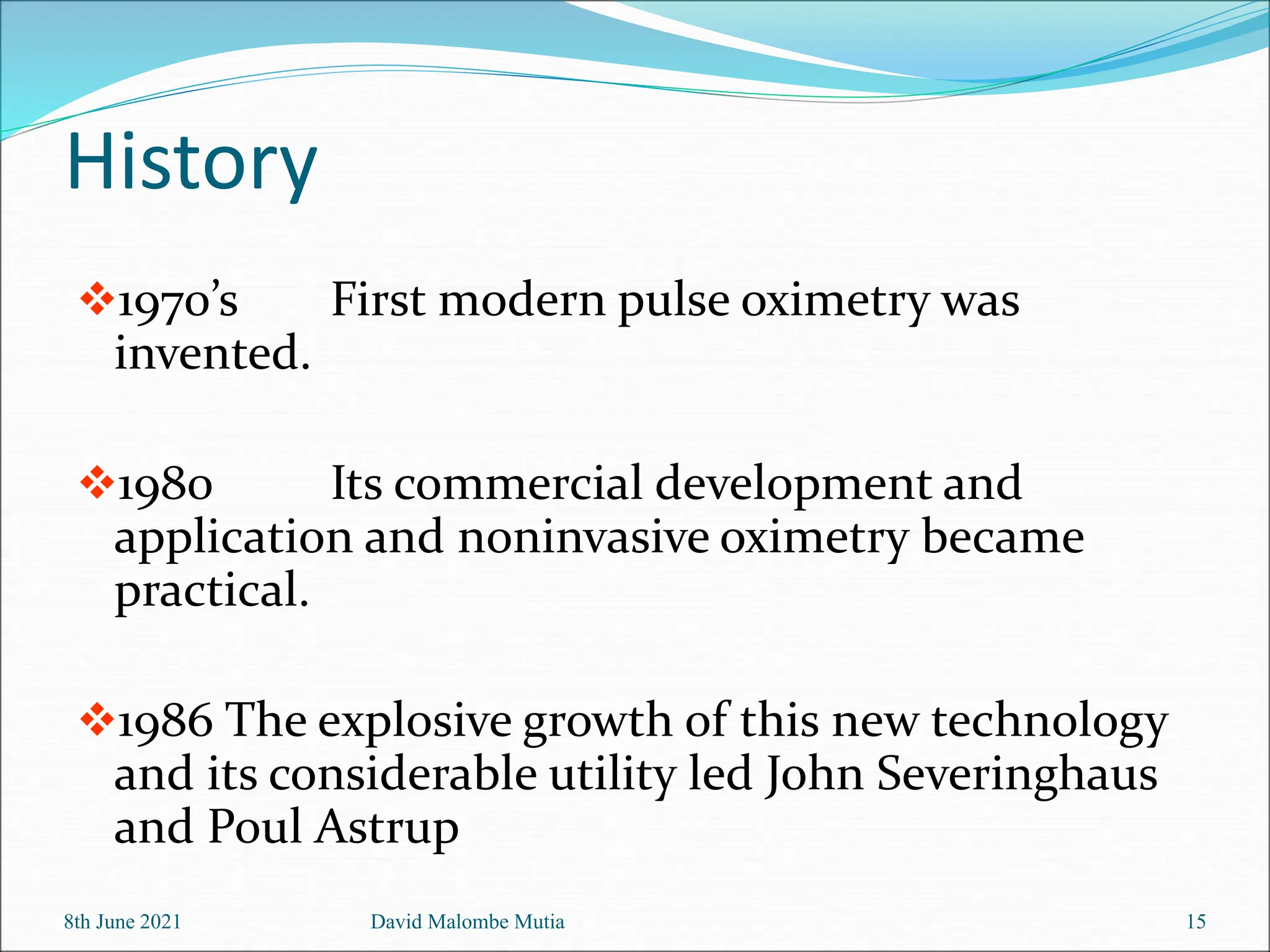 History
1970’s First modern pulse oximetry was
invented.
1980 Its commercial development and
application and noninvasive oximetry became
practical.
1986 The explosive growth of this new technology
and its considerable utility led John Severinghaus
and Poul Astrup
8th June 2021 David Malombe Mutia 15
 