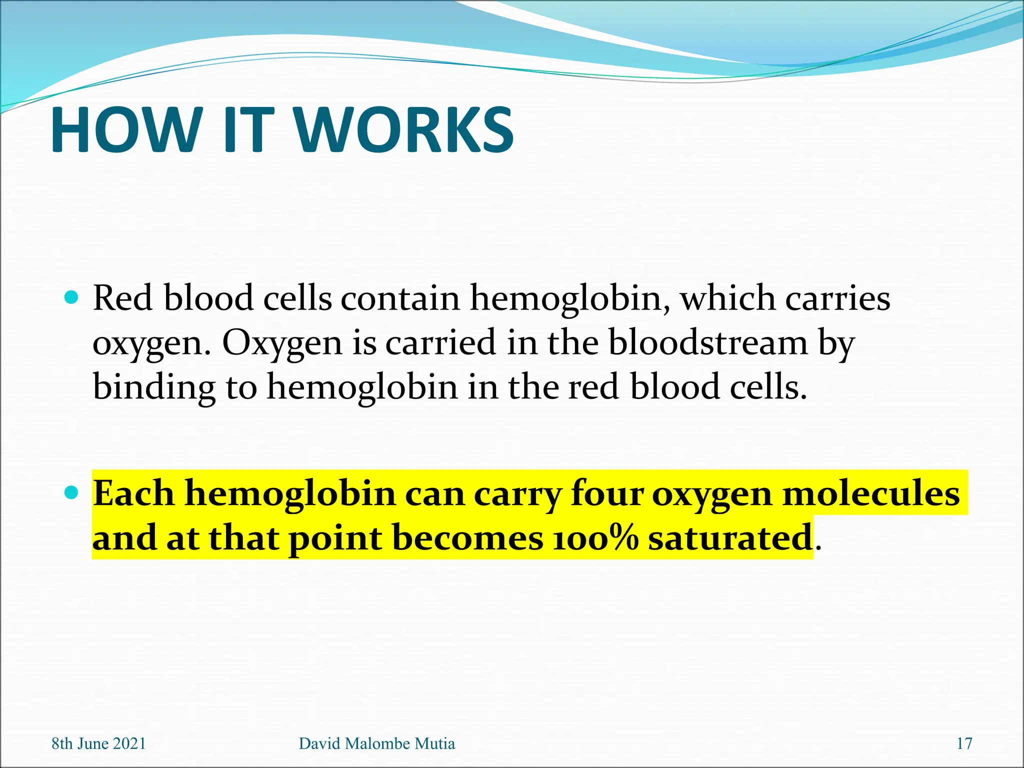 HOW IT WORKS
 Red blood cells contain hemoglobin, which carries
oxygen. Oxygen is carried in the bloodstream by
binding to hemoglobin in the red blood cells.
 Each hemoglobin can carry four oxygen molecules
and at that point becomes 100% saturated.
8th June 2021 David Malombe Mutia 17
 