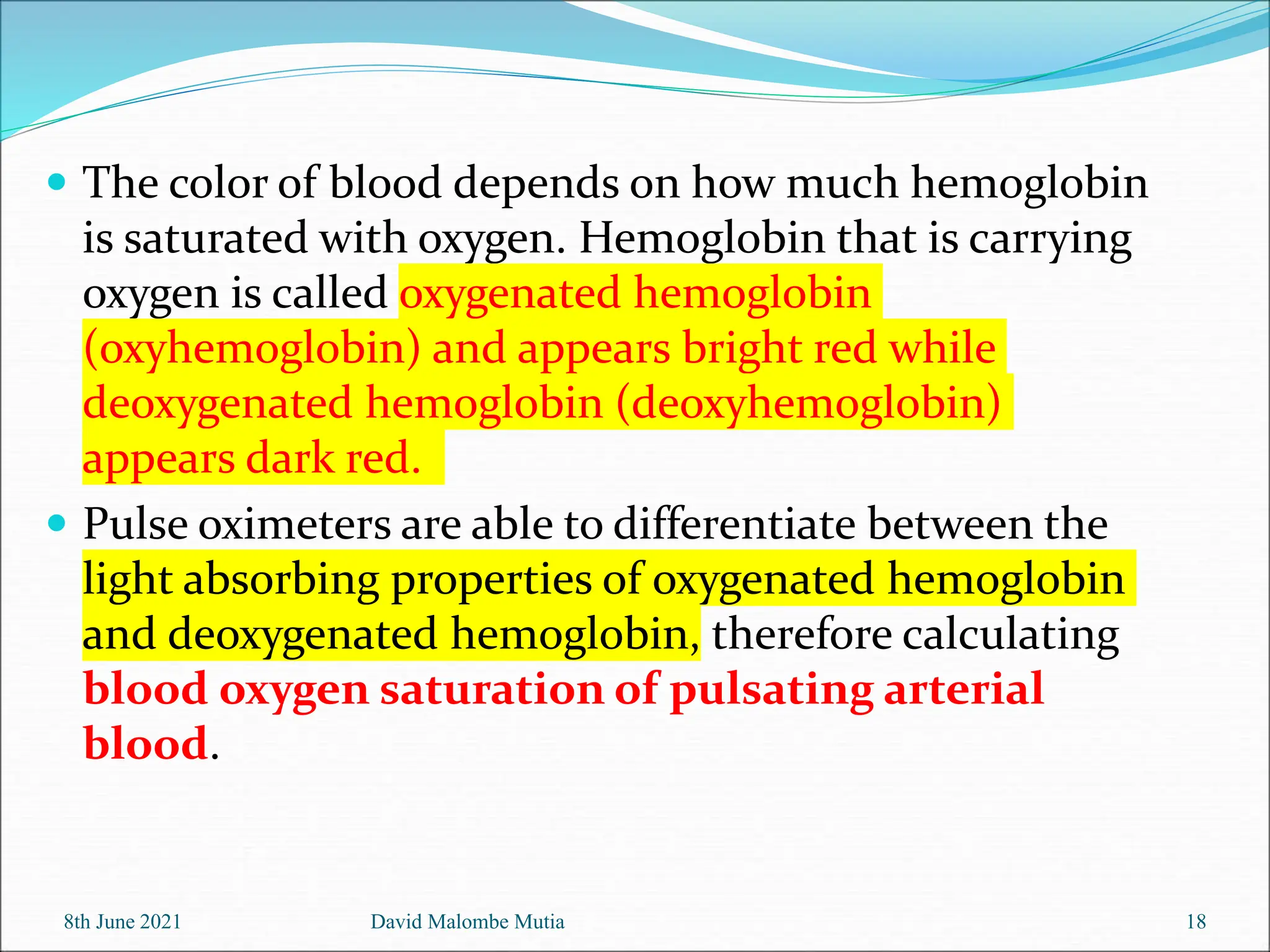  The color of blood depends on how much hemoglobin
is saturated with oxygen. Hemoglobin that is carrying
oxygen is called oxygenated hemoglobin
(oxyhemoglobin) and appears bright red while
deoxygenated hemoglobin (deoxyhemoglobin)
appears dark red.
 Pulse oximeters are able to differentiate between the
light absorbing properties of oxygenated hemoglobin
and deoxygenated hemoglobin, therefore calculating
blood oxygen saturation of pulsating arterial
blood.
8th June 2021 David Malombe Mutia 18
 