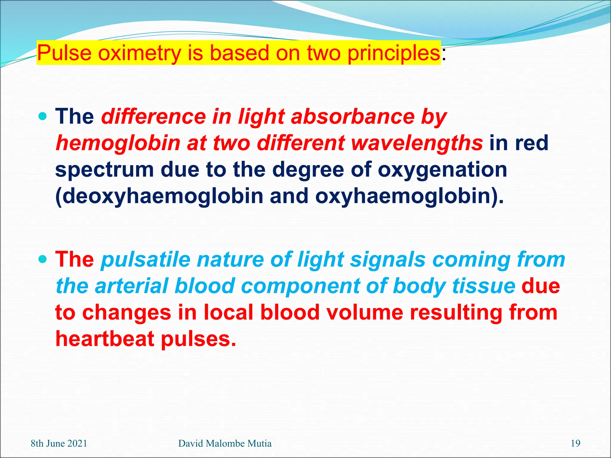8th June 2021 David Malombe Mutia 19
Pulse oximetry is based on two principles:
 The difference in light absorbance by
hemoglobin at two different wavelengths in red
spectrum due to the degree of oxygenation
(deoxyhaemoglobin and oxyhaemoglobin).
 The pulsatile nature of light signals coming from
the arterial blood component of body tissue due
to changes in local blood volume resulting from
heartbeat pulses.
 