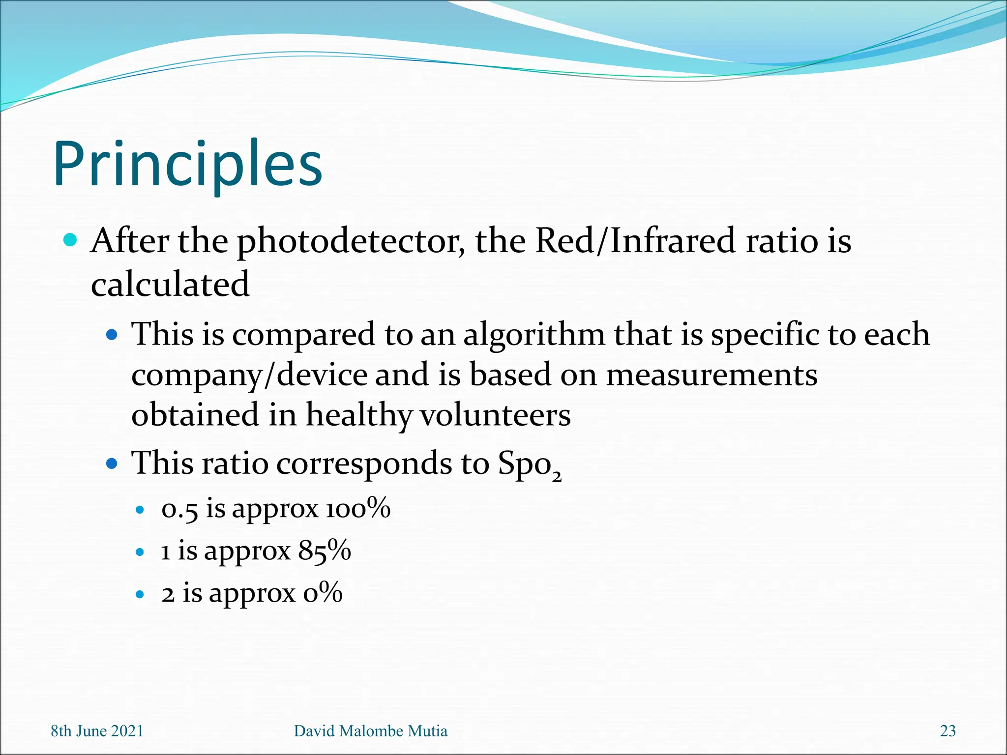 Principles
 After the photodetector, the Red/Infrared ratio is
calculated
 This is compared to an algorithm that is specific to each
company/device and is based on measurements
obtained in healthy volunteers
 This ratio corresponds to Sp02
 0.5 is approx 100%
 1 is approx 85%
 2 is approx 0%
8th June 2021 David Malombe Mutia 23
 