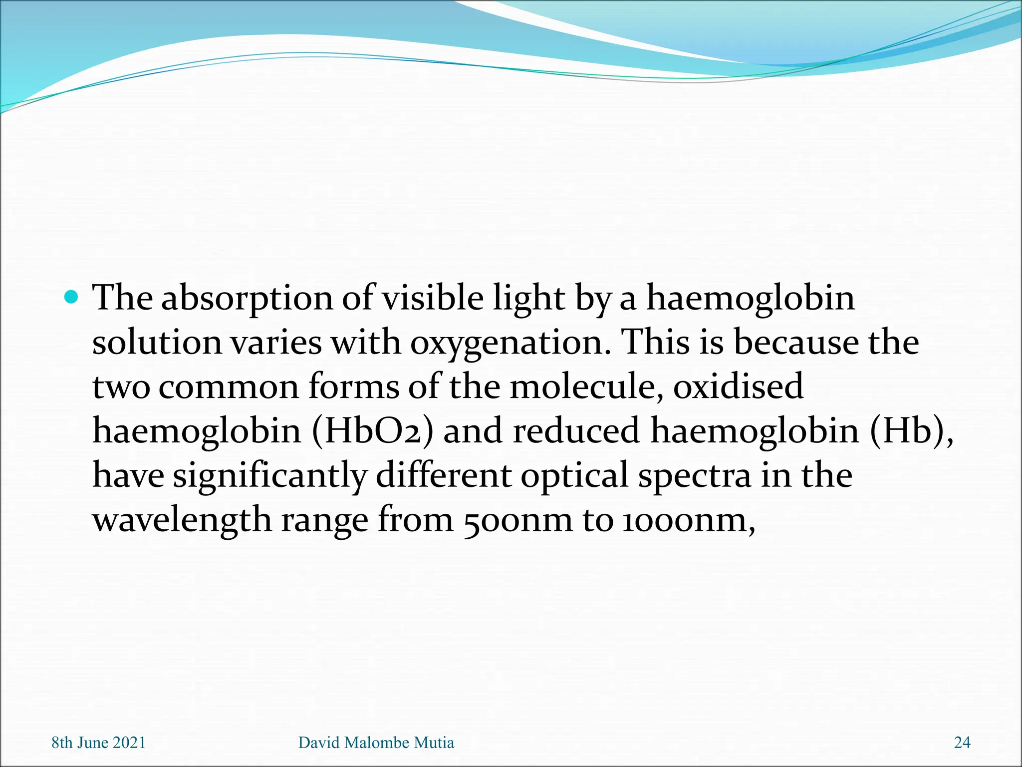  The absorption of visible light by a haemoglobin
solution varies with oxygenation. This is because the
two common forms of the molecule, oxidised
haemoglobin (HbO2) and reduced haemoglobin (Hb),
have significantly different optical spectra in the
wavelength range from 500nm to 1000nm,
8th June 2021 David Malombe Mutia 24
 