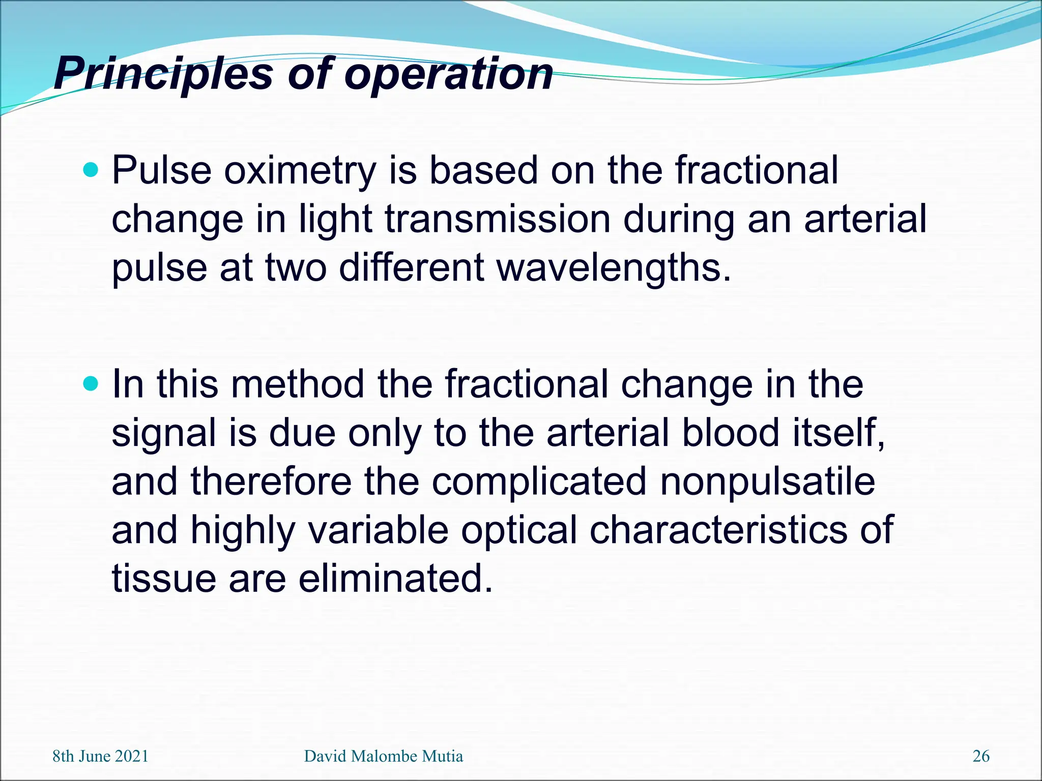 Principles of operation
 Pulse oximetry is based on the fractional
change in light transmission during an arterial
pulse at two different wavelengths.
 In this method the fractional change in the
signal is due only to the arterial blood itself,
and therefore the complicated nonpulsatile
and highly variable optical characteristics of
tissue are eliminated.
8th June 2021 David Malombe Mutia 26
 