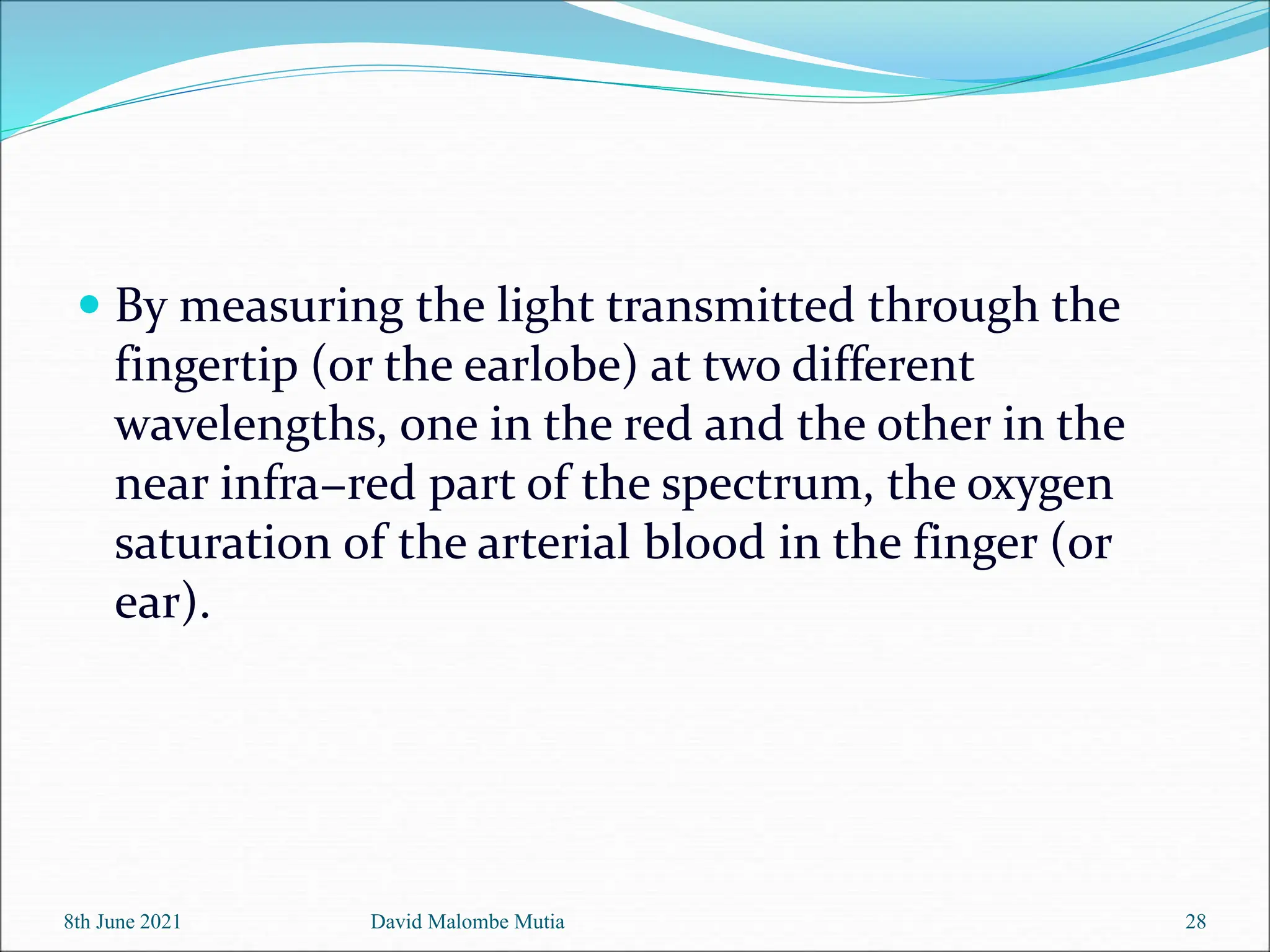  By measuring the light transmitted through the
fingertip (or the earlobe) at two different
wavelengths, one in the red and the other in the
near infra−red part of the spectrum, the oxygen
saturation of the arterial blood in the finger (or
ear).
8th June 2021 David Malombe Mutia 28
 