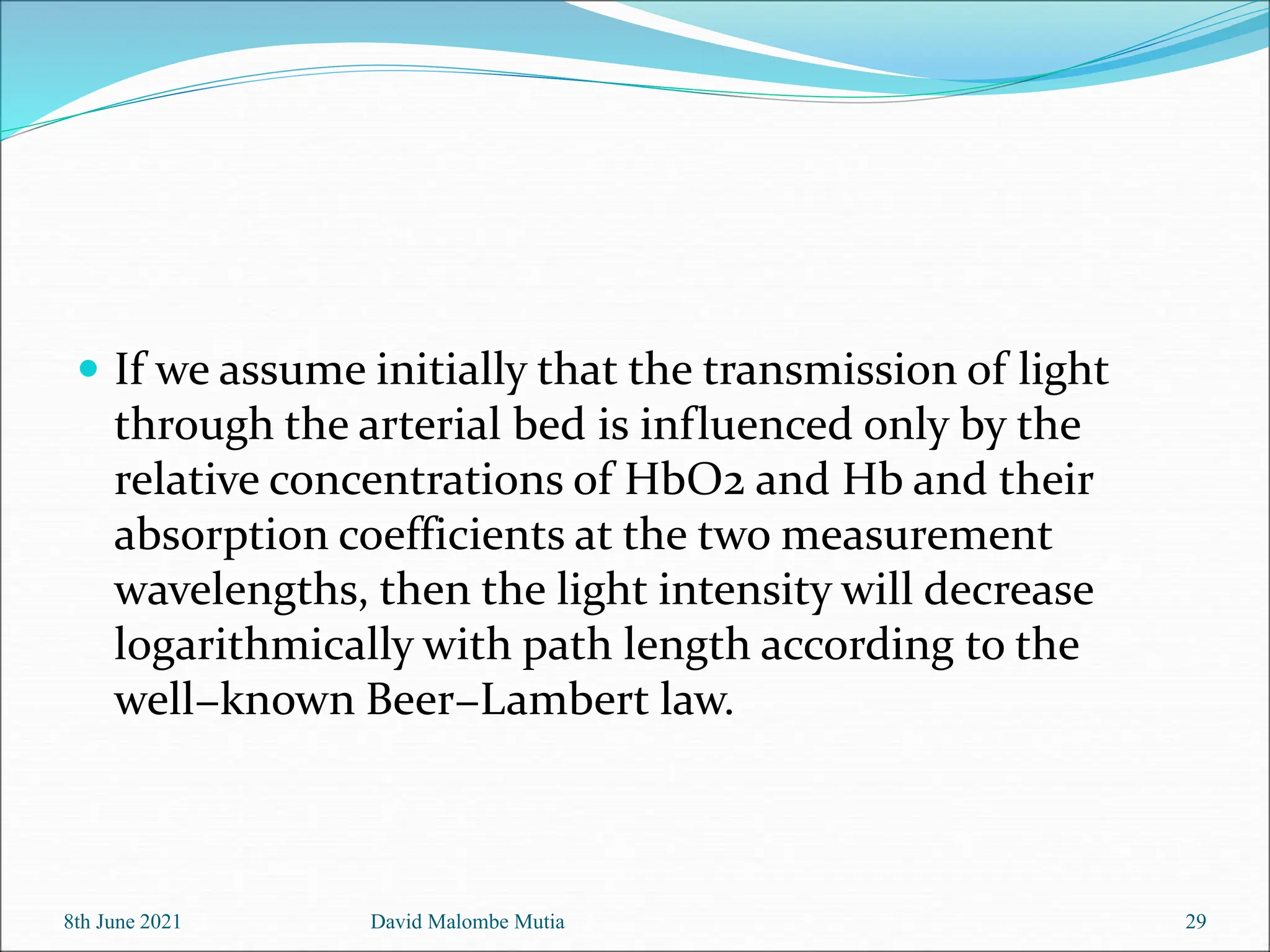  If we assume initially that the transmission of light
through the arterial bed is influenced only by the
relative concentrations of HbO2 and Hb and their
absorption coefficients at the two measurement
wavelengths, then the light intensity will decrease
logarithmically with path length according to the
well−known Beer−Lambert law.
8th June 2021 David Malombe Mutia 29
 