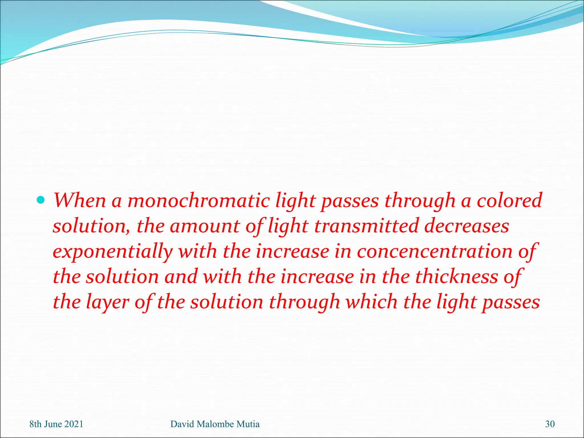  When a monochromatic light passes through a colored
solution, the amount of light transmitted decreases
exponentially with the increase in concencentration of
the solution and with the increase in the thickness of
the layer of the solution through which the light passes
8th June 2021 David Malombe Mutia 30
 